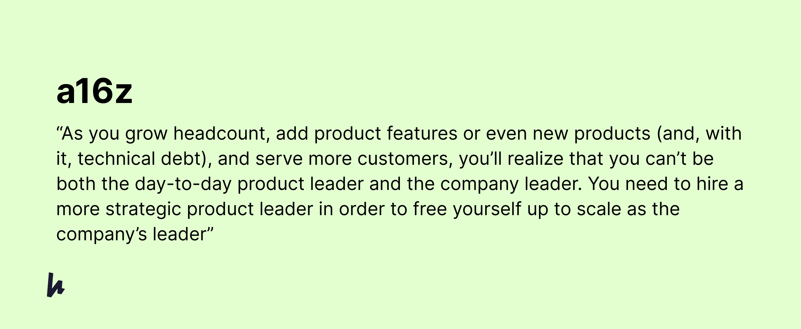 Quote from from article that says As you grow headcount, add product features or even new products (and, with it, technical debt), and serve more customers, you’ll realise that you can’t be both the day-to-day product leader and the company leader. You need to hire a more strategic product leader in order to free yourself up to scale as the company’s leader